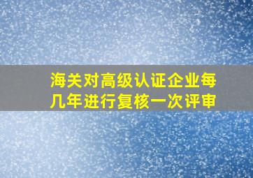 海关对高级认证企业每几年进行复核一次评审