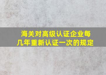 海关对高级认证企业每几年重新认证一次的规定