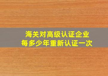 海关对高级认证企业每多少年重新认证一次