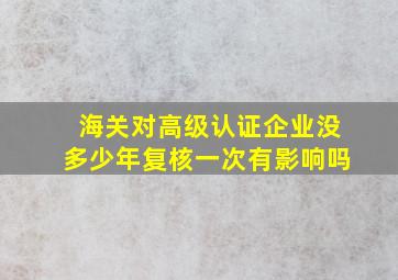 海关对高级认证企业没多少年复核一次有影响吗