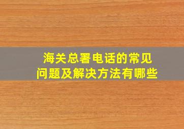 海关总署电话的常见问题及解决方法有哪些