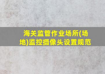 海关监管作业场所(场地)监控摄像头设置规范