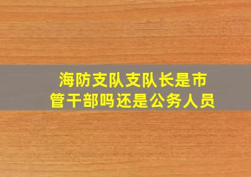 海防支队支队长是市管干部吗还是公务人员