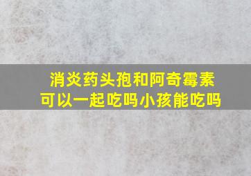 消炎药头孢和阿奇霉素可以一起吃吗小孩能吃吗