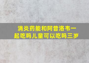 消炎药能和阿昔洛韦一起吃吗儿童可以吃吗三岁