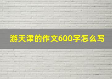 游天津的作文600字怎么写