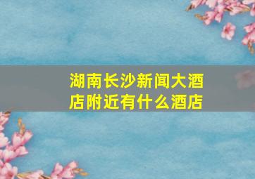 湖南长沙新闻大酒店附近有什么酒店