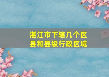 湛江市下辖几个区县和县级行政区域