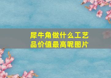 犀牛角做什么工艺品价值最高呢图片