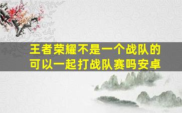 王者荣耀不是一个战队的可以一起打战队赛吗安卓