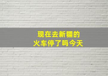 现在去新疆的火车停了吗今天