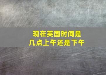 现在英国时间是几点上午还是下午