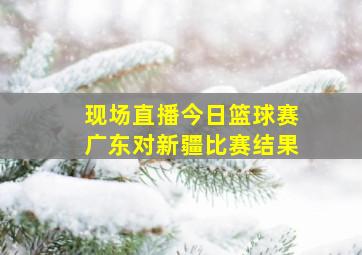 现场直播今日篮球赛广东对新疆比赛结果