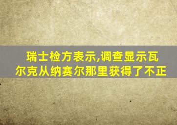 瑞士检方表示,调查显示瓦尔克从纳赛尔那里获得了不正