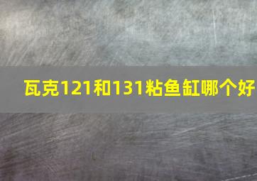 瓦克121和131粘鱼缸哪个好