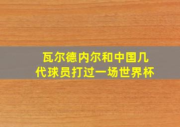 瓦尔德内尔和中国几代球员打过一场世界杯