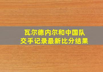 瓦尔德内尔和中国队交手记录最新比分结果