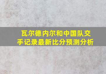 瓦尔德内尔和中国队交手记录最新比分预测分析