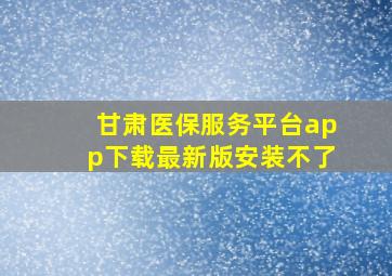 甘肃医保服务平台app下载最新版安装不了