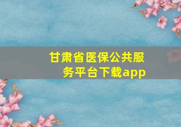 甘肃省医保公共服务平台下载app