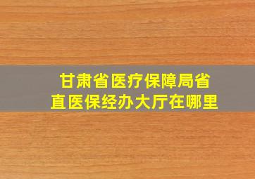 甘肃省医疗保障局省直医保经办大厅在哪里