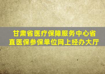 甘肃省医疗保障服务中心省直医保参保单位网上经办大厅