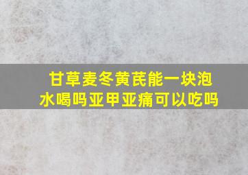 甘草麦冬黄芪能一块泡水喝吗亚甲亚痛可以吃吗