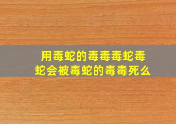 用毒蛇的毒毒毒蛇毒蛇会被毒蛇的毒毒死么