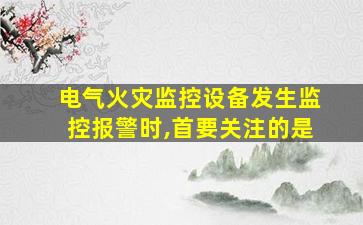 电气火灾监控设备发生监控报警时,首要关注的是