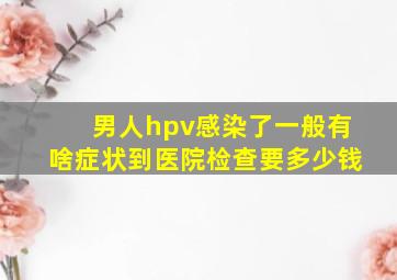 男人hpv感染了一般有啥症状到医院检查要多少钱