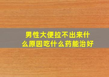 男性大便拉不出来什么原因吃什么药能治好