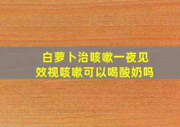 白萝卜治咳嗽一夜见效视咳嗽可以喝酸奶吗