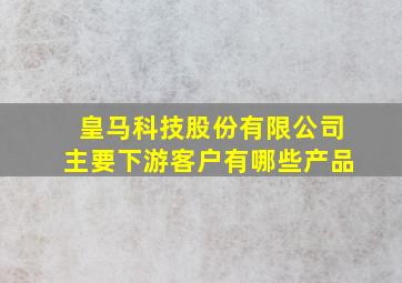 皇马科技股份有限公司主要下游客户有哪些产品