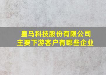 皇马科技股份有限公司主要下游客户有哪些企业