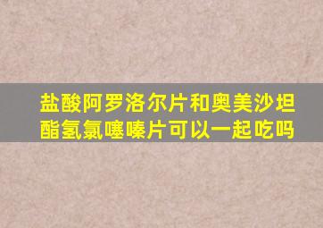 盐酸阿罗洛尔片和奥美沙坦酯氢氯噻嗪片可以一起吃吗