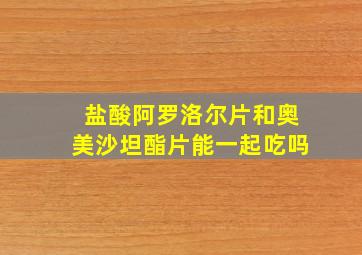 盐酸阿罗洛尔片和奥美沙坦酯片能一起吃吗