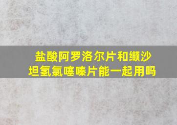 盐酸阿罗洛尔片和缬沙坦氢氯噻嗪片能一起用吗