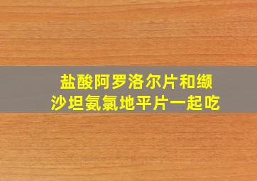 盐酸阿罗洛尔片和缬沙坦氨氯地平片一起吃