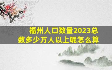 福州人口数量2023总数多少万人以上呢怎么算