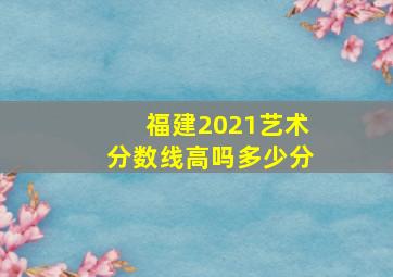 福建2021艺术分数线高吗多少分