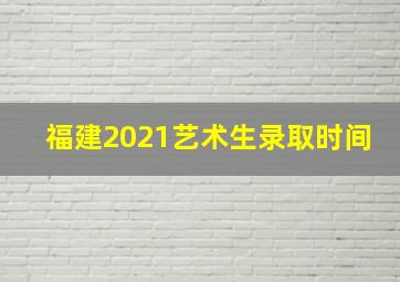 福建2021艺术生录取时间