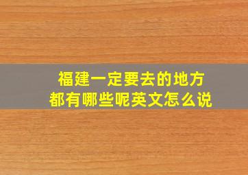 福建一定要去的地方都有哪些呢英文怎么说