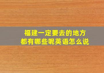 福建一定要去的地方都有哪些呢英语怎么说