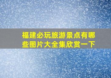 福建必玩旅游景点有哪些图片大全集欣赏一下