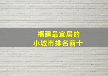 福建最宜居的小城市排名前十