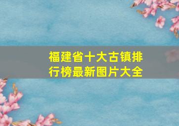 福建省十大古镇排行榜最新图片大全