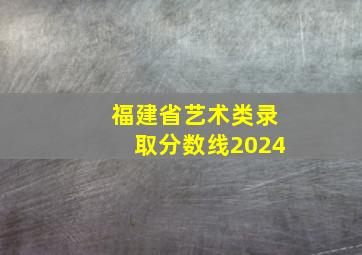 福建省艺术类录取分数线2024