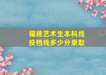 福建艺术生本科线投档线多少分录取