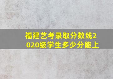 福建艺考录取分数线2020级学生多少分能上