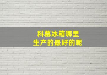 科慕冰箱哪里生产的最好的呢